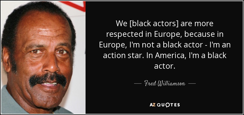 We [black actors] are more respected in Europe, because in Europe, I'm not a black actor - I'm an action star. In America, I'm a black actor. - Fred Williamson