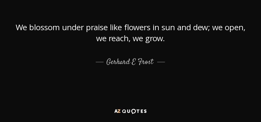 We blossom under praise like flowers in sun and dew; we open, we reach, we grow. - Gerhard E Frost