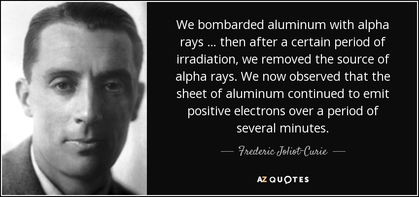 We bombarded aluminum with alpha rays … then after a certain period of irradiation, we removed the source of alpha rays. We now observed that the sheet of aluminum continued to emit positive electrons over a period of several minutes. - Frederic Joliot-Curie