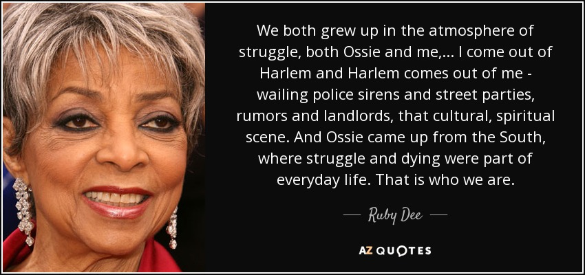 We both grew up in the atmosphere of struggle, both Ossie and me, ... I come out of Harlem and Harlem comes out of me - wailing police sirens and street parties, rumors and landlords, that cultural, spiritual scene. And Ossie came up from the South, where struggle and dying were part of everyday life. That is who we are. - Ruby Dee