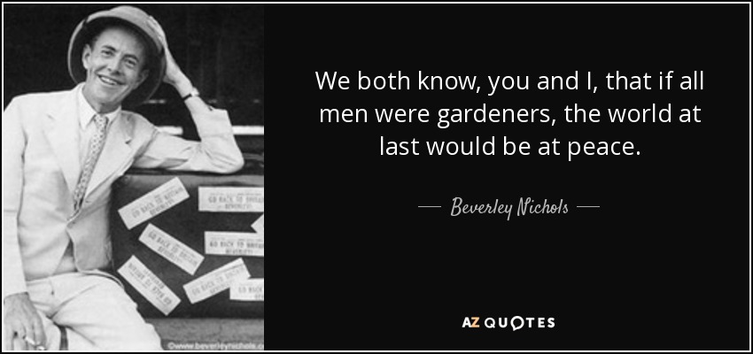 We both know, you and I, that if all men were gardeners, the world at last would be at peace. - Beverley Nichols