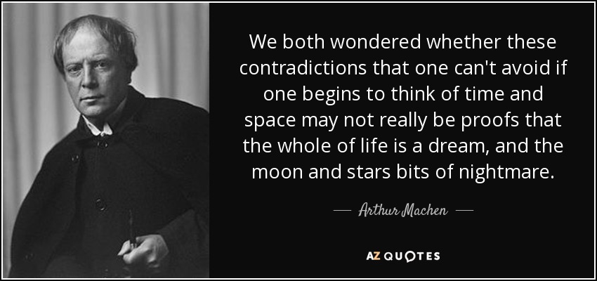 We both wondered whether these contradictions that one can't avoid if one begins to think of time and space may not really be proofs that the whole of life is a dream, and the moon and stars bits of nightmare. - Arthur Machen