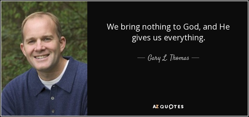 We bring nothing to God, and He gives us everything. - Gary L. Thomas