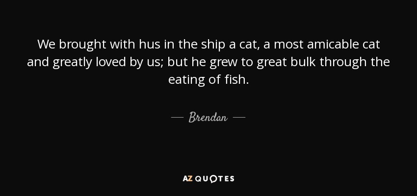 We brought with hus in the ship a cat, a most amicable cat and greatly loved by us; but he grew to great bulk through the eating of fish. - Brendan