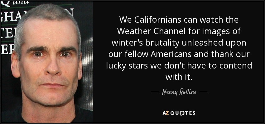 We Californians can watch the Weather Channel for images of winter's brutality unleashed upon our fellow Americans and thank our lucky stars we don't have to contend with it. - Henry Rollins