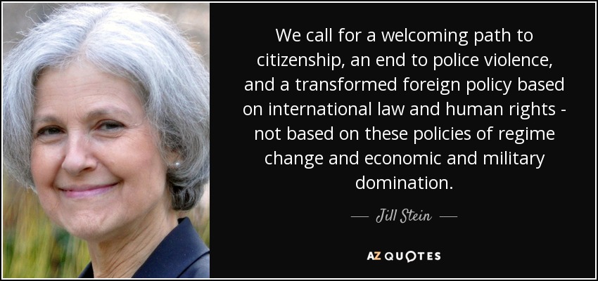 We call for a welcoming path to citizenship, an end to police violence, and a transformed foreign policy based on international law and human rights - not based on these policies of regime change and economic and military domination. - Jill Stein