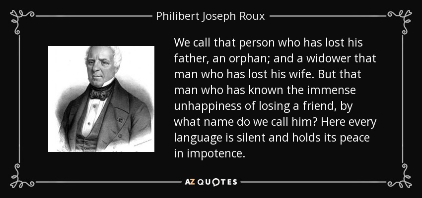 We call that person who has lost his father, an orphan; and a widower that man who has lost his wife. But that man who has known the immense unhappiness of losing a friend, by what name do we call him? Here every language is silent and holds its peace in impotence. - Philibert Joseph Roux