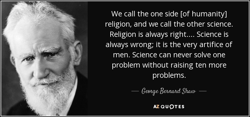We call the one side [of humanity] religion, and we call the other science. Religion is always right. ... Science is always wrong; it is the very artifice of men. Science can never solve one problem without raising ten more problems. - George Bernard Shaw
