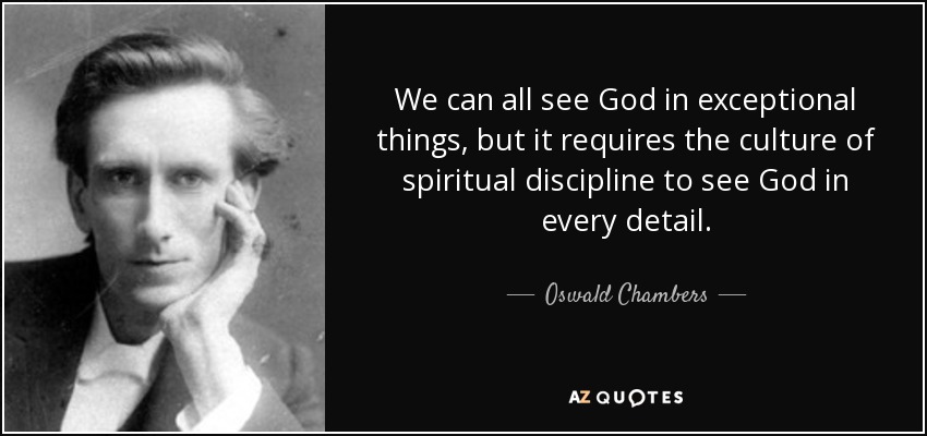 We can all see God in exceptional things, but it requires the culture of spiritual discipline to see God in every detail. - Oswald Chambers