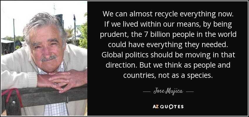 We can almost recycle everything now. If we lived within our means, by being prudent, the 7 billion people in the world could have everything they needed. Global politics should be moving in that direction. But we think as people and countries, not as a species. - Jose Mujica