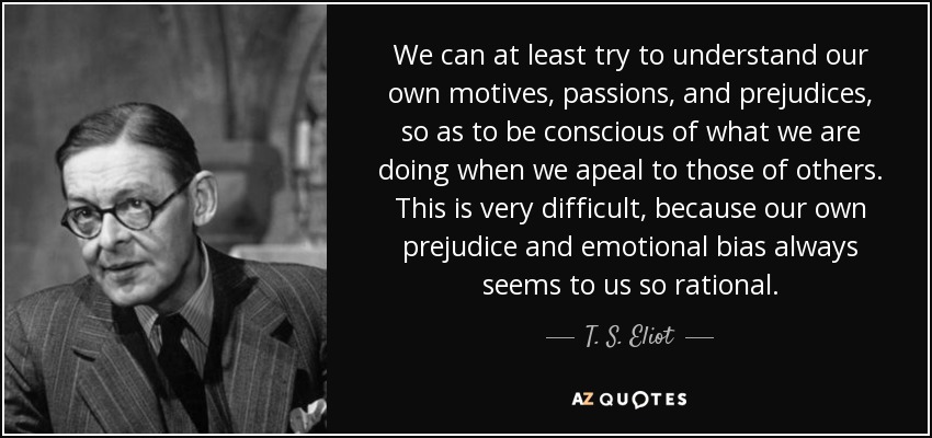 We can at least try to understand our own motives, passions, and prejudices, so as to be conscious of what we are doing when we apeal to those of others. This is very difficult, because our own prejudice and emotional bias always seems to us so rational. - T. S. Eliot
