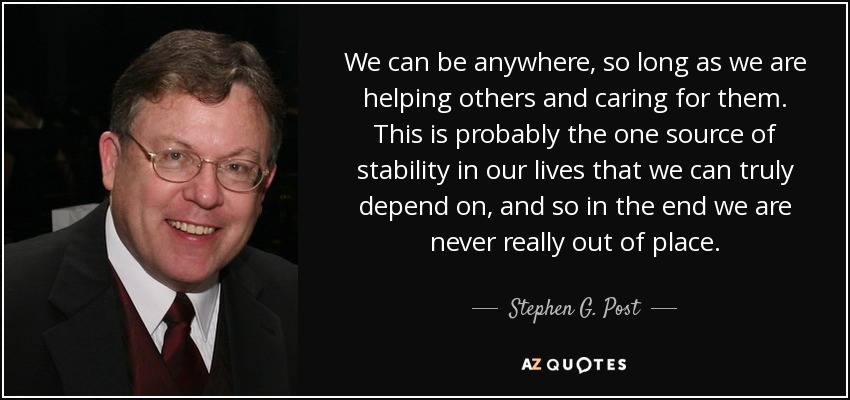 We can be anywhere, so long as we are helping others and caring for them. This is probably the one source of stability in our lives that we can truly depend on, and so in the end we are never really out of place. - Stephen G. Post