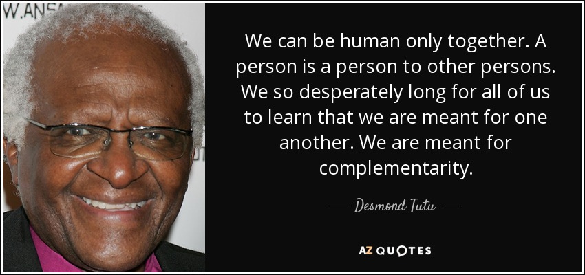 We can be human only together. A person is a person to other persons. We so desperately long for all of us to learn that we are meant for one another. We are meant for complementarity. - Desmond Tutu