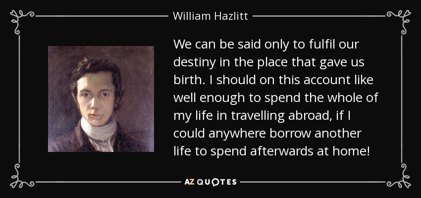 We can be said only to fulfil our destiny in the place that gave us birth. I should on this account like well enough to spend the whole of my life in travelling abroad, if I could anywhere borrow another life to spend afterwards at home! - William Hazlitt