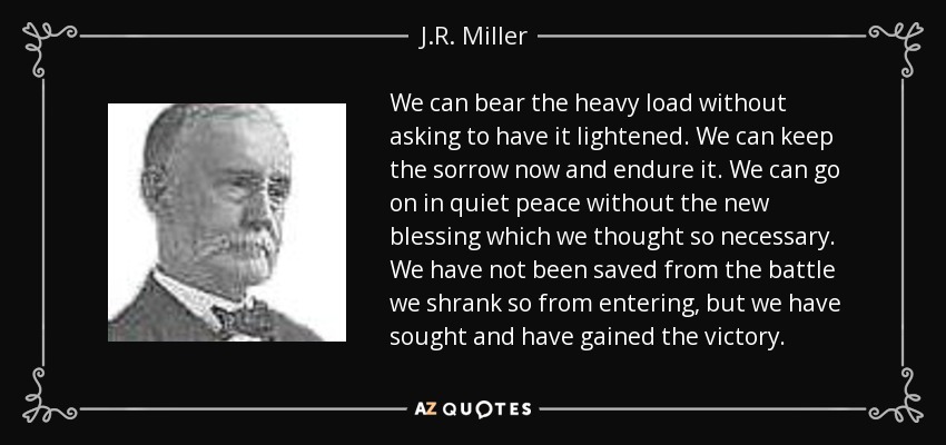 We can bear the heavy load without asking to have it lightened. We can keep the sorrow now and endure it. We can go on in quiet peace without the new blessing which we thought so necessary. We have not been saved from the battle we shrank so from entering, but we have sought and have gained the victory. - J.R. Miller