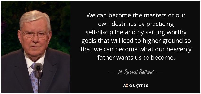 We can become the masters of our own destinies by practicing self-discipline and by setting worthy goals that will lead to higher ground so that we can become what our heavenly father wants us to become. - M. Russell Ballard