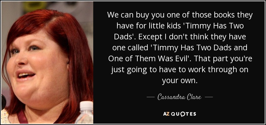 We can buy you one of those books they have for little kids 'Timmy Has Two Dads'. Except I don't think they have one called 'Timmy Has Two Dads and One of Them Was Evil'. That part you're just going to have to work through on your own. - Cassandra Clare