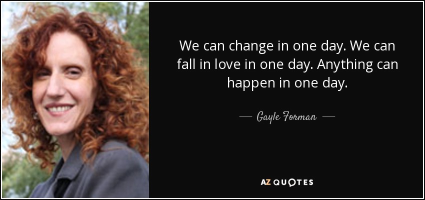 We can change in one day. We can fall in love in one day. Anything can happen in one day. - Gayle Forman