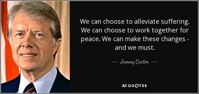 We can choose to alleviate suffering. We can choose to work together for peace. We can make these changes - and we must. - Jimmy Carter