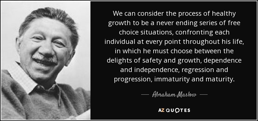 We can consider the process of healthy growth to be a never ending series of free choice situations, confronting each individual at every point throughout his life, in which he must choose between the delights of safety and growth, dependence and independence, regression and progression, immaturity and maturity. - Abraham Maslow