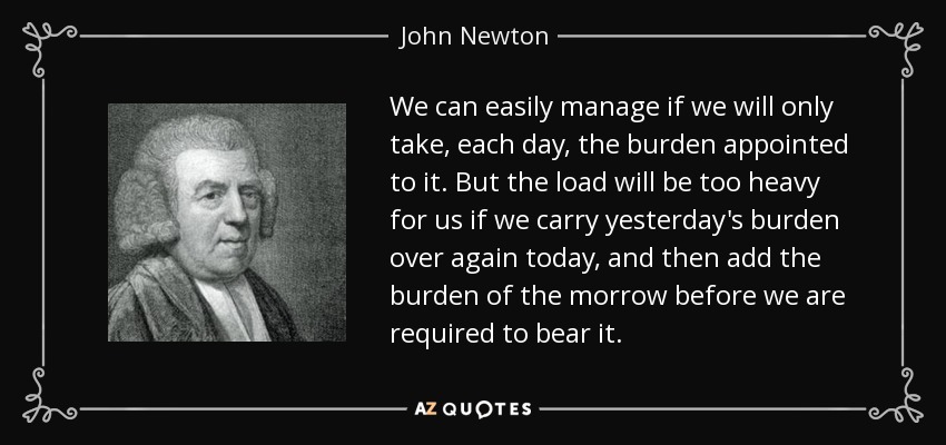 We can easily manage if we will only take, each day, the burden appointed to it. But the load will be too heavy for us if we carry yesterday's burden over again today, and then add the burden of the morrow before we are required to bear it. - John Newton