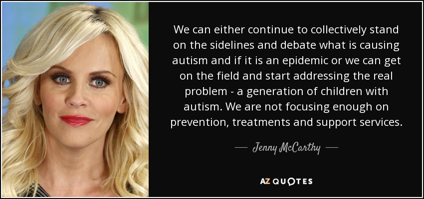 We can either continue to collectively stand on the sidelines and debate what is causing autism and if it is an epidemic or we can get on the field and start addressing the real problem - a generation of children with autism. We are not focusing enough on prevention, treatments and support services. - Jenny McCarthy