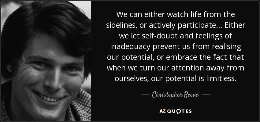 We can either watch life from the sidelines, or actively participate... Either we let self-doubt and feelings of inadequacy prevent us from realising our potential, or embrace the fact that when we turn our attention away from ourselves, our potential is limitless. - Christopher Reeve