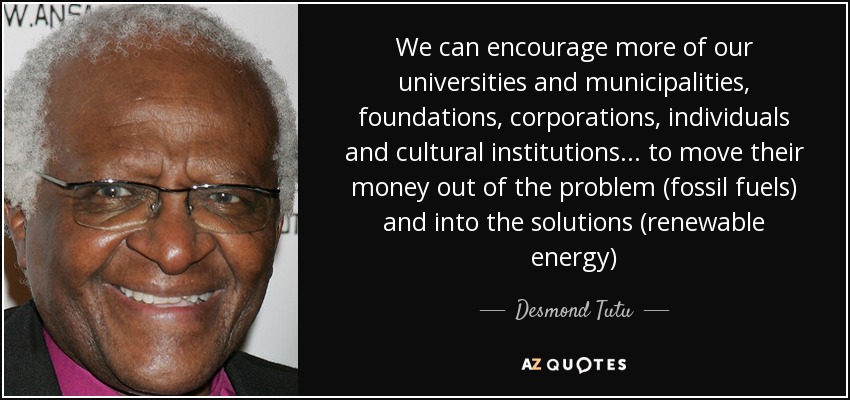 We can encourage more of our universities and municipalities, foundations, corporations, individuals and cultural institutions... to move their money out of the problem (fossil fuels) and into the solutions (renewable energy) - Desmond Tutu
