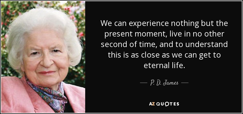 We can experience nothing but the present moment, live in no other second of time, and to understand this is as close as we can get to eternal life. - P. D. James