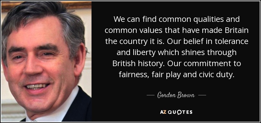 We can find common qualities and common values that have made Britain the country it is. Our belief in tolerance and liberty which shines through British history. Our commitment to fairness, fair play and civic duty. - Gordon Brown