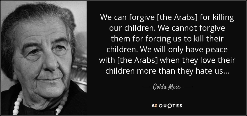 We can forgive [the Arabs] for killing our children. We cannot forgive them for forcing us to kill their children. We will only have peace with [the Arabs] when they love their children more than they hate us... - Golda Meir