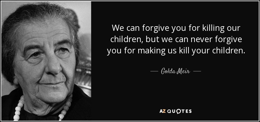 We can forgive you for killing our children, but we can never forgive you for making us kill your children. - Golda Meir