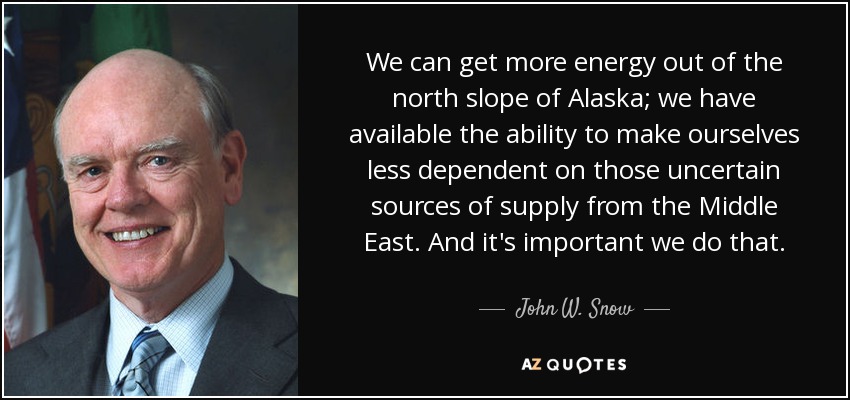 We can get more energy out of the north slope of Alaska; we have available the ability to make ourselves less dependent on those uncertain sources of supply from the Middle East. And it's important we do that. - John W. Snow