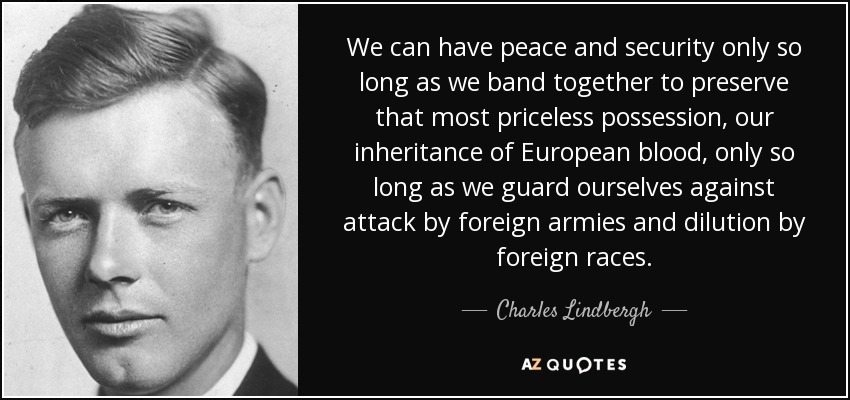 We can have peace and security only so long as we band together to preserve that most priceless possession, our inheritance of European blood, only so long as we guard ourselves against attack by foreign armies and dilution by foreign races. - Charles Lindbergh
