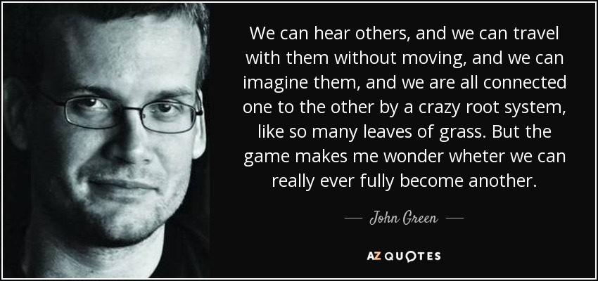 We can hear others, and we can travel with them without moving, and we can imagine them, and we are all connected one to the other by a crazy root system, like so many leaves of grass. But the game makes me wonder wheter we can really ever fully become another. - John Green