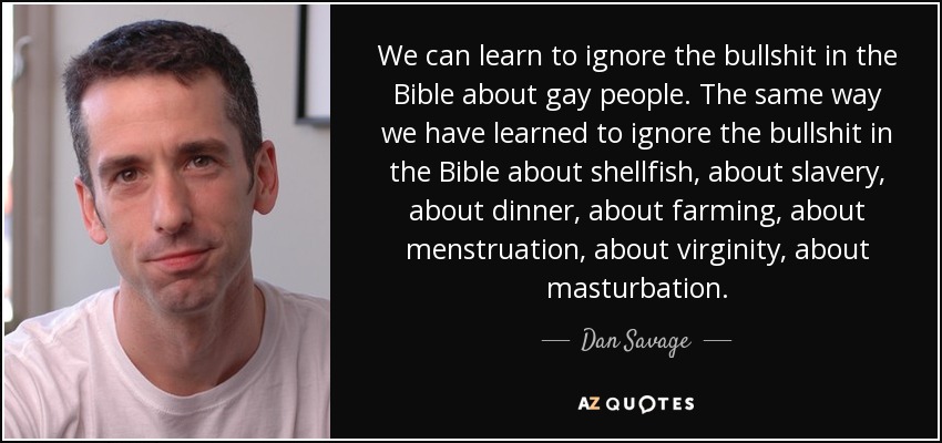 We can learn to ignore the bullshit in the Bible about gay people. The same way we have learned to ignore the bullshit in the Bible about shellfish, about slavery, about dinner, about farming, about menstruation, about virginity, about masturbation. - Dan Savage