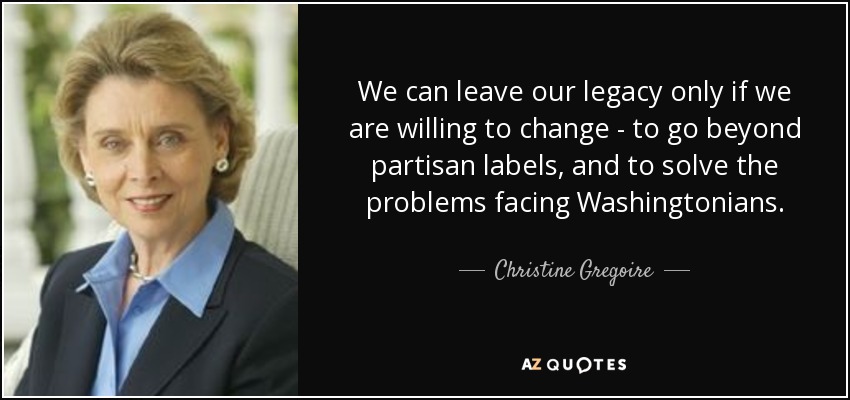 We can leave our legacy only if we are willing to change - to go beyond partisan labels, and to solve the problems facing Washingtonians. - Christine Gregoire