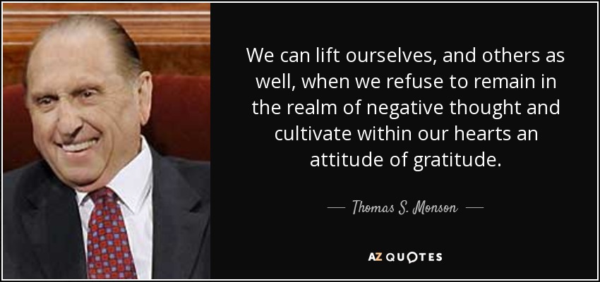 We can lift ourselves, and others as well, when we refuse to remain in the realm of negative thought and cultivate within our hearts an attitude of gratitude. - Thomas S. Monson