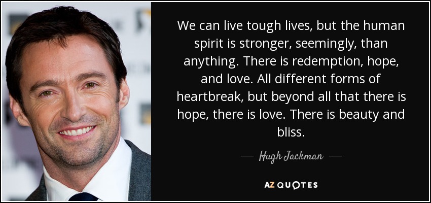 We can live tough lives, but the human spirit is stronger, seemingly, than anything. There is redemption, hope, and love. All different forms of heartbreak, but beyond all that there is hope, there is love. There is beauty and bliss. - Hugh Jackman