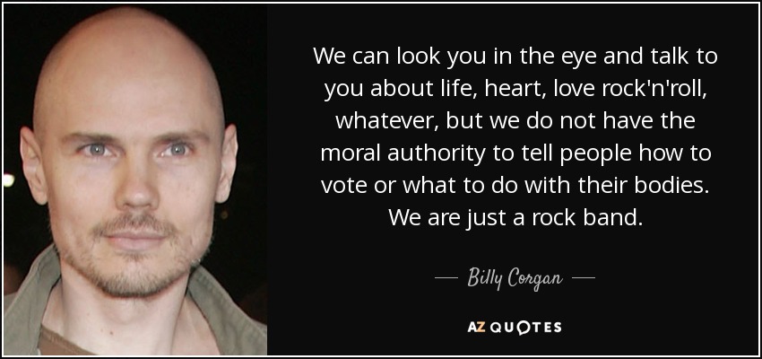 We can look you in the eye and talk to you about life, heart, love rock'n'roll, whatever, but we do not have the moral authority to tell people how to vote or what to do with their bodies. We are just a rock band. - Billy Corgan