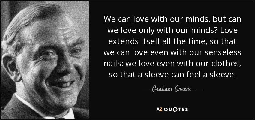 We can love with our minds, but can we love only with our minds? Love extends itself all the time, so that we can love even with our senseless nails: we love even with our clothes, so that a sleeve can feel a sleeve. - Graham Greene