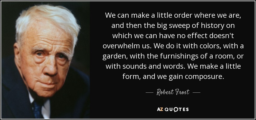 We can make a little order where we are, and then the big sweep of history on which we can have no effect doesn't overwhelm us. We do it with colors, with a garden, with the furnishings of a room, or with sounds and words. We make a little form, and we gain composure. - Robert Frost