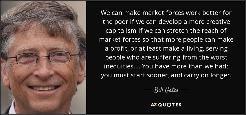 We can make market forces work better for the poor if we can develop a more creative capitalism-if we can stretch the reach of market forces so that more people can make a profit, or at least make a living, serving people who are suffering from the worst inequities. ... You have more than we had; you must start sooner, and carry on longer. - Bill Gates
