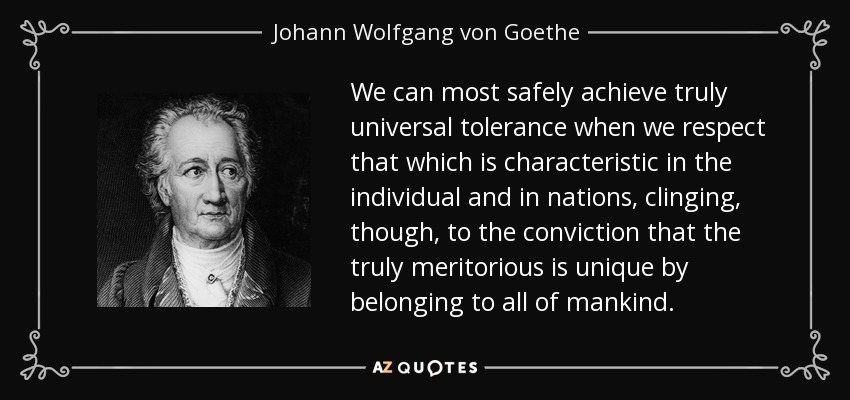 We can most safely achieve truly universal tolerance when we respect that which is characteristic in the individual and in nations, clinging, though, to the conviction that the truly meritorious is unique by belonging to all of mankind. - Johann Wolfgang von Goethe