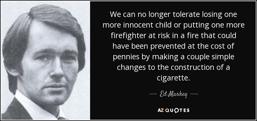 We can no longer tolerate losing one more innocent child or putting one more firefighter at risk in a fire that could have been prevented at the cost of pennies by making a couple simple changes to the construction of a cigarette. - Ed Markey