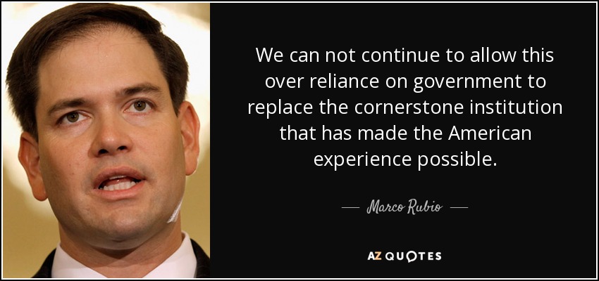 We can not continue to allow this over reliance on government to replace the cornerstone institution that has made the American experience possible. - Marco Rubio