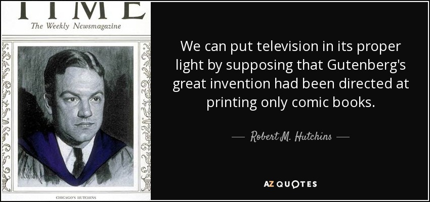 We can put television in its proper light by supposing that Gutenberg's great invention had been directed at printing only comic books. - Robert M. Hutchins
