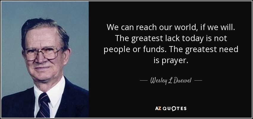 We can reach our world, if we will. The greatest lack today is not people or funds. The greatest need is prayer. - Wesley L Duewel