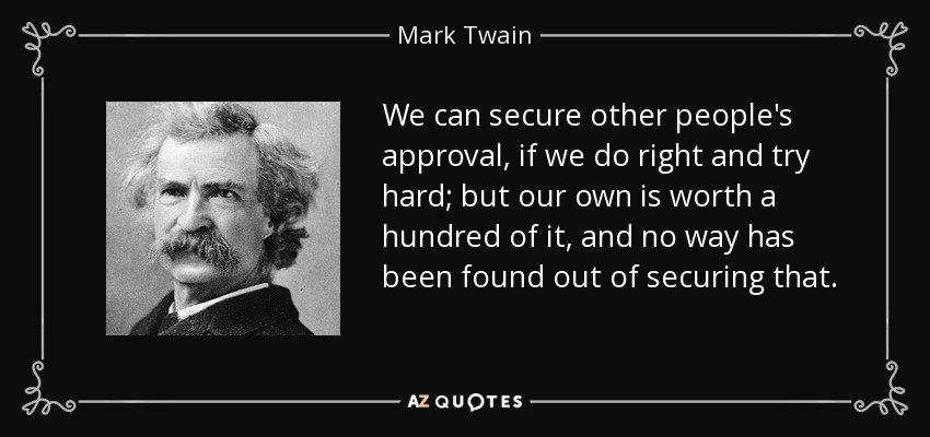 We can secure other people's approval, if we do right and try hard; but our own is worth a hundred of it, and no way has been found out of securing that. - Mark Twain