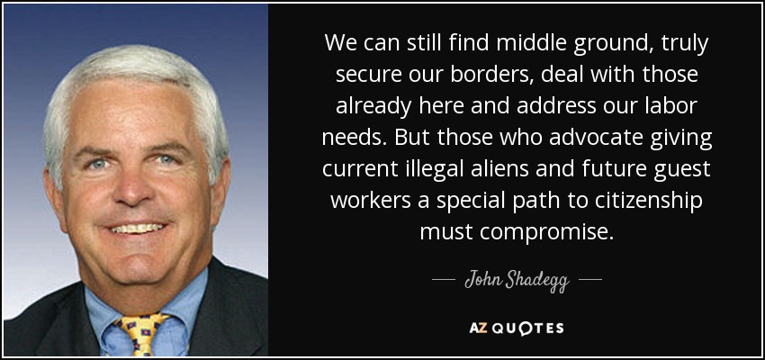 We can still find middle ground, truly secure our borders, deal with those already here and address our labor needs. But those who advocate giving current illegal aliens and future guest workers a special path to citizenship must compromise. - John Shadegg